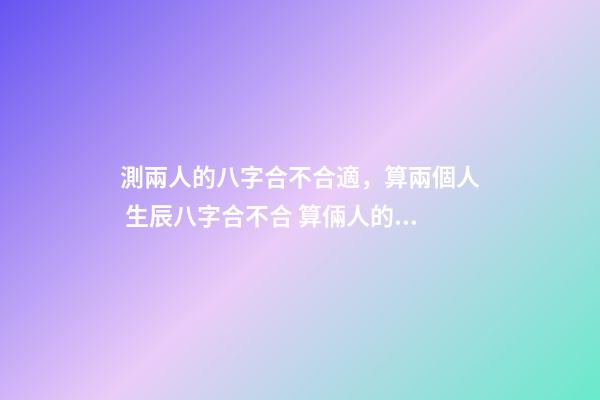 測兩人的八字合不合適，算兩個人 生辰八字合不合 算倆人的八字合不合適，測算兩個人八字合不合-第1張-觀點-玄機派